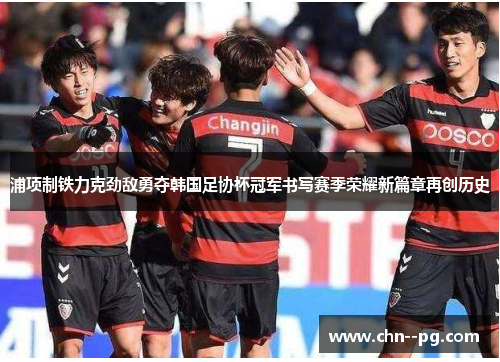 浦项制铁力克劲敌勇夺韩国足协杯冠军书写赛季荣耀新篇章再创历史