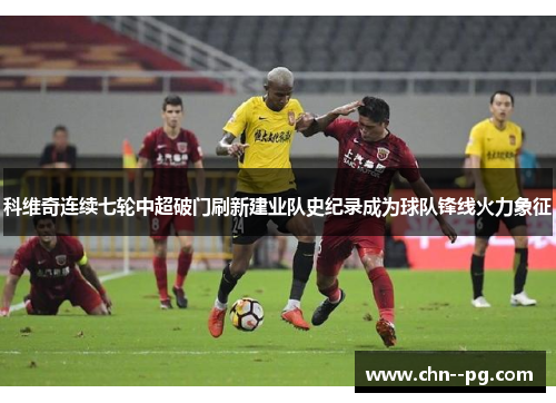 科维奇连续七轮中超破门刷新建业队史纪录成为球队锋线火力象征