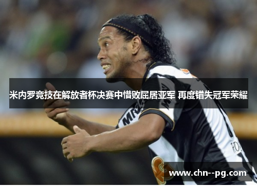 米内罗竞技在解放者杯决赛中惜败屈居亚军 再度错失冠军荣耀